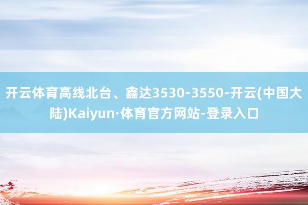 开云体育高线北台、鑫达3530-3550-开云(中国大陆)Kaiyun·体育官方网站-登录入口