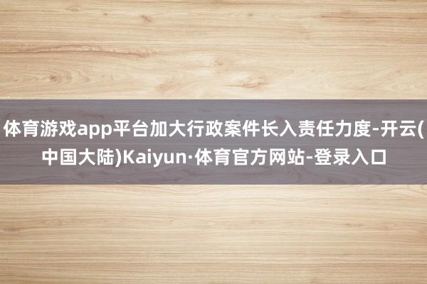 体育游戏app平台加大行政案件长入责任力度-开云(中国大陆)Kaiyun·体育官方网站-登录入口