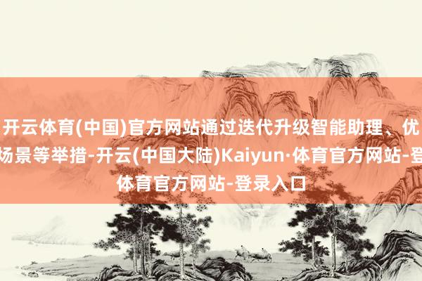 开云体育(中国)官方网站通过迭代升级智能助理、优化支吾场景等举措-开云(中国大陆)Kaiyun·体育官方网站-登录入口