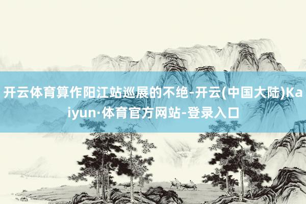 开云体育算作阳江站巡展的不绝-开云(中国大陆)Kaiyun·体育官方网站-登录入口