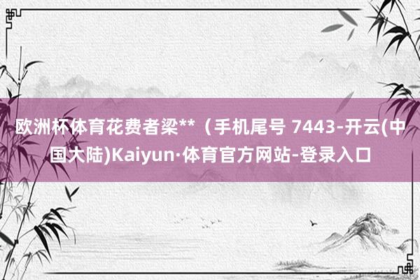 欧洲杯体育花费者梁**（手机尾号 7443-开云(中国大陆)Kaiyun·体育官方网站-登录入口