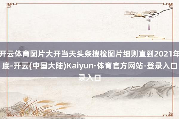 开云体育图片大开当天头条搜检图片细则直到2021年底-开云(中国大陆)Kaiyun·体育官方网站-登录入口