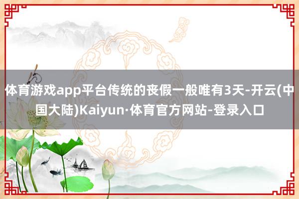 体育游戏app平台传统的丧假一般唯有3天-开云(中国大陆)Kaiyun·体育官方网站-登录入口