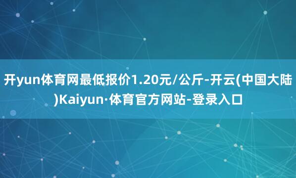 开yun体育网最低报价1.20元/公斤-开云(中国大陆)Kaiyun·体育官方网站-登录入口