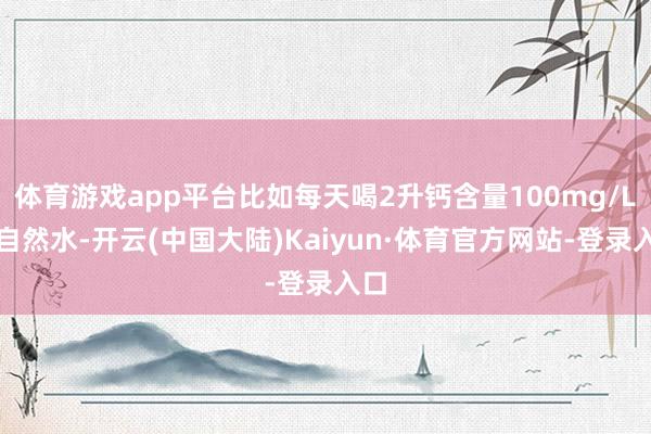 体育游戏app平台比如每天喝2升钙含量100mg/L的自然水-开云(中国大陆)Kaiyun·体育官方网站-登录入口