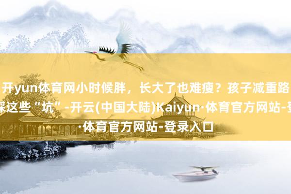 开yun体育网小时候胖，长大了也难瘦？孩子减重路上，别踩这些“坑”-开云(中国大陆)Kaiyun·体育官方网站-登录入口