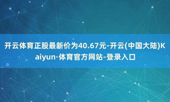 开云体育正股最新价为40.67元-开云(中国大陆)Kaiyun·体育官方网站-登录入口