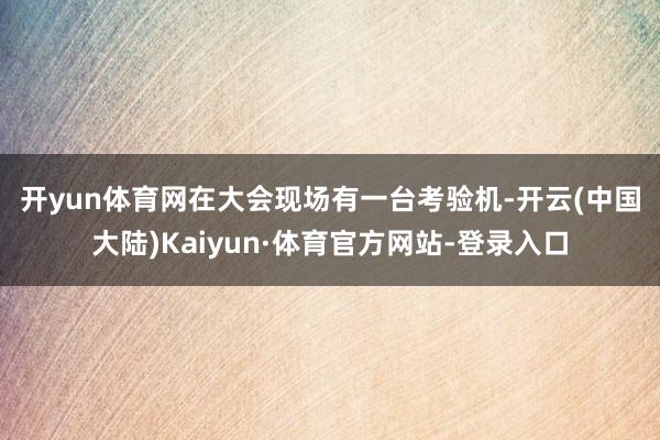 开yun体育网　　在大会现场有一台考验机-开云(中国大陆)Kaiyun·体育官方网站-登录入口