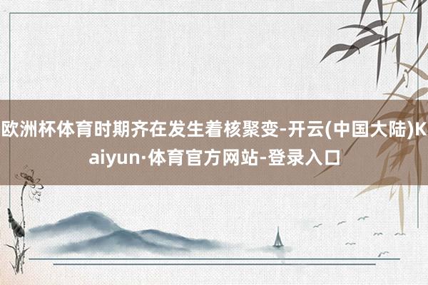 欧洲杯体育时期齐在发生着核聚变-开云(中国大陆)Kaiyun·体育官方网站-登录入口