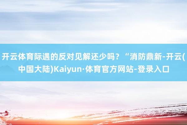 开云体育际遇的反对见解还少吗？“消防鼎新-开云(中国大陆)Kaiyun·体育官方网站-登录入口