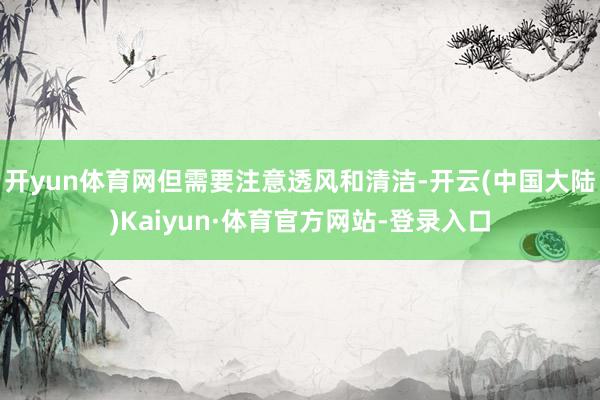 开yun体育网但需要注意透风和清洁-开云(中国大陆)Kaiyun·体育官方网站-登录入口