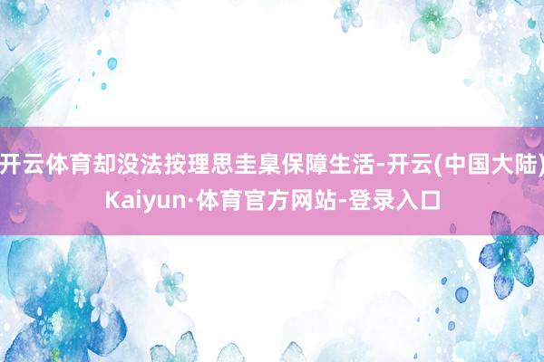 开云体育却没法按理思圭臬保障生活-开云(中国大陆)Kaiyun·体育官方网站-登录入口