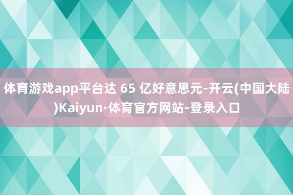 体育游戏app平台达 65 亿好意思元-开云(中国大陆)Kaiyun·体育官方网站-登录入口