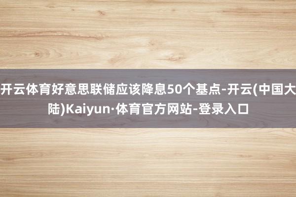 开云体育好意思联储应该降息50个基点-开云(中国大陆)Kaiyun·体育官方网站-登录入口