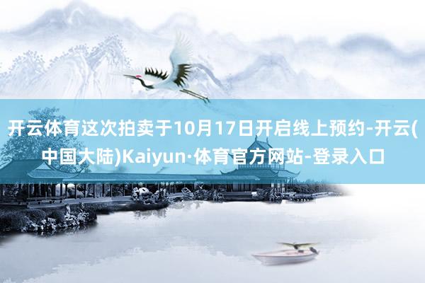 开云体育这次拍卖于10月17日开启线上预约-开云(中国大陆)Kaiyun·体育官方网站-登录入口