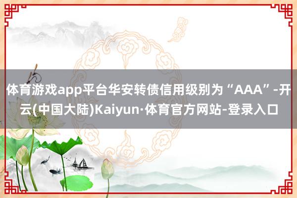 体育游戏app平台华安转债信用级别为“AAA”-开云(中国大陆)Kaiyun·体育官方网站-登录入口