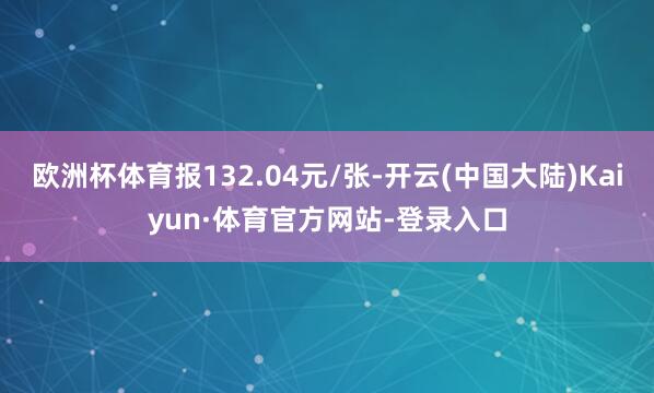 欧洲杯体育报132.04元/张-开云(中国大陆)Kaiyun·体育官方网站-登录入口
