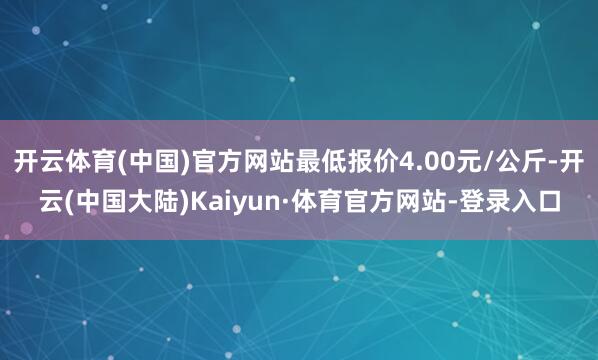 开云体育(中国)官方网站最低报价4.00元/公斤-开云(中国大陆)Kaiyun·体育官方网站-登录入口