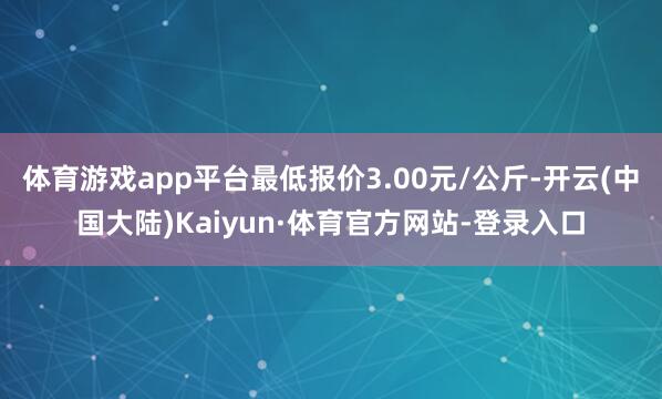体育游戏app平台最低报价3.00元/公斤-开云(中国大陆)Kaiyun·体育官方网站-登录入口