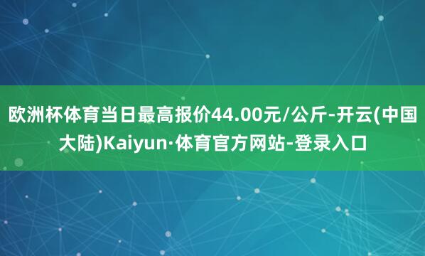 欧洲杯体育当日最高报价44.00元/公斤-开云(中国大陆)Kaiyun·体育官方网站-登录入口
