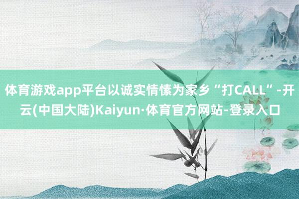 体育游戏app平台以诚实情愫为家乡“打CALL”-开云(中国大陆)Kaiyun·体育官方网站-登录入口