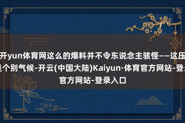开yun体育网这么的爆料并不令东说念主骇怪——这压根不是个别气候-开云(中国大陆)Kaiyun·体育官方网站-登录入口