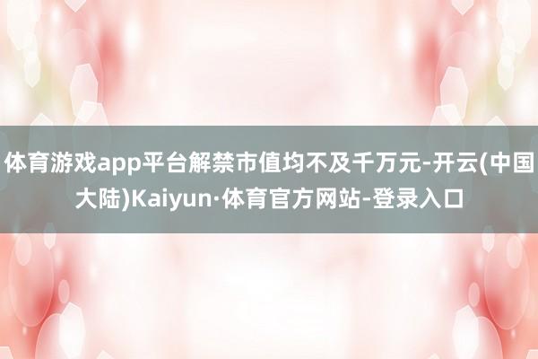 体育游戏app平台解禁市值均不及千万元-开云(中国大陆)Kaiyun·体育官方网站-登录入口