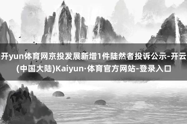 开yun体育网京投发展新增1件陡然者投诉公示-开云(中国大陆)Kaiyun·体育官方网站-登录入口