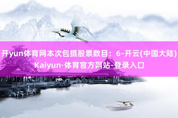 开yun体育网本次包摄股票数目：6-开云(中国大陆)Kaiyun·体育官方网站-登录入口