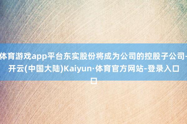 体育游戏app平台东实股份将成为公司的控股子公司-开云(中国大陆)Kaiyun·体育官方网站-登录入口