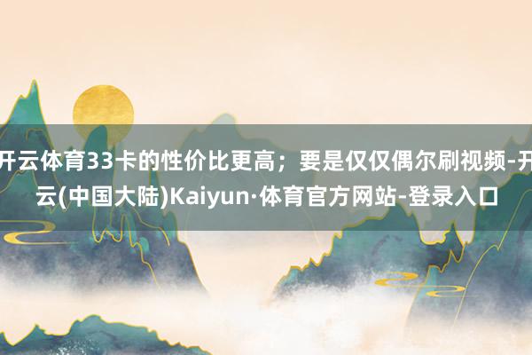 开云体育33卡的性价比更高；要是仅仅偶尔刷视频-开云(中国大陆)Kaiyun·体育官方网站-登录入口