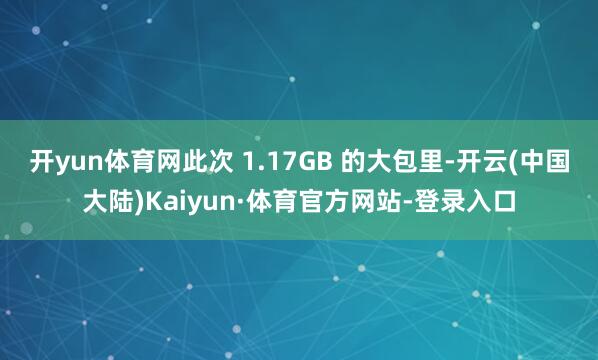 开yun体育网此次 1.17GB 的大包里-开云(中国大陆)Kaiyun·体育官方网站-登录入口