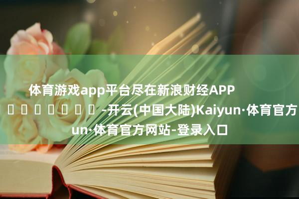 体育游戏app平台尽在新浪财经APP            													-开云(中国大陆)Kaiyun·体育官方网站-登录入口