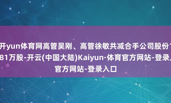 开yun体育网高管吴刚、高管徐敏共减合手公司股份119.81万股-开云(中国大陆)Kaiyun·体育官方网站-登录入口
