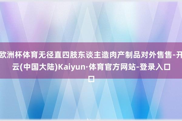 欧洲杯体育无径直四肢东谈主造肉产制品对外售售-开云(中国大陆)Kaiyun·体育官方网站-登录入口