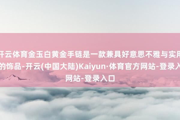 开云体育金玉白黄金手链是一款兼具好意思不雅与实用性的饰品-开云(中国大陆)Kaiyun·体育官方网站-登录入口