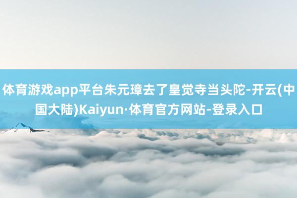 体育游戏app平台朱元璋去了皇觉寺当头陀-开云(中国大陆)Kaiyun·体育官方网站-登录入口