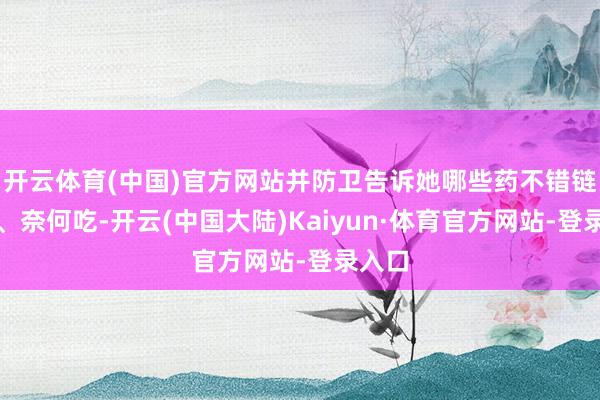 开云体育(中国)官方网站并防卫告诉她哪些药不错链接吃、奈何吃-开云(中国大陆)Kaiyun·体育官方网站-登录入口