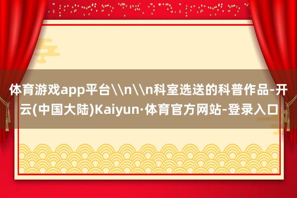 体育游戏app平台\n\n科室选送的科普作品-开云(中国大陆)Kaiyun·体育官方网站-登录入口