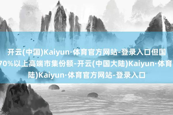 开云(中国)Kaiyun·体育官方网站-登录入口但国际巨头仍限度行家70%以上高端市集份额-开云(中国大陆)Kaiyun·体育官方网站-登录入口