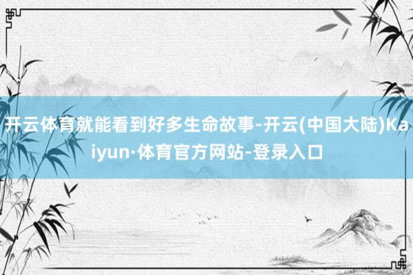 开云体育就能看到好多生命故事-开云(中国大陆)Kaiyun·体育官方网站-登录入口