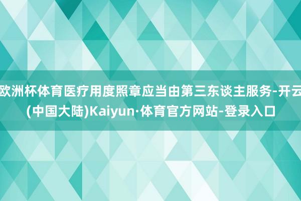 欧洲杯体育医疗用度照章应当由第三东谈主服务-开云(中国大陆)Kaiyun·体育官方网站-登录入口