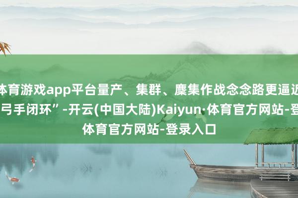 体育游戏app平台量产、集群、麇集作战念念路更逼近“传感-弓手闭环”-开云(中国大陆)Kaiyun·体育官方网站-登录入口