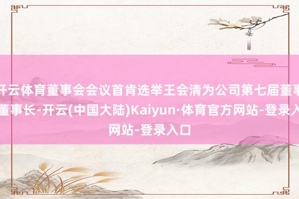 开云体育董事会会议首肯选举王会清为公司第七届董事会董事长-开云(中国大陆)Kaiyun·体育官方网站-登录入口