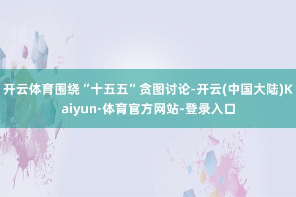 开云体育围绕“十五五”贪图讨论-开云(中国大陆)Kaiyun·体育官方网站-登录入口