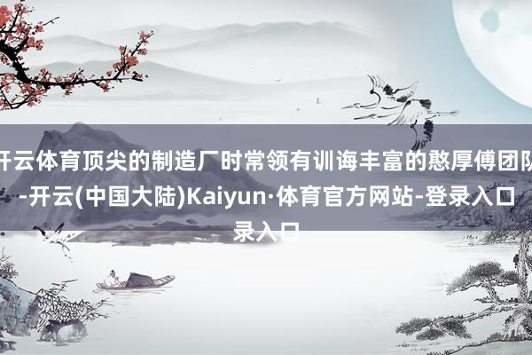 开云体育顶尖的制造厂时常领有训诲丰富的憨厚傅团队-开云(中国大陆)Kaiyun·体育官方网站-登录入口