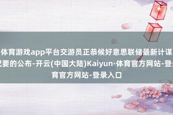 体育游戏app平台交游员正恭候好意思联储最新计谋会议纪要的公布-开云(中国大陆)Kaiyun·体育官方网站-登录入口