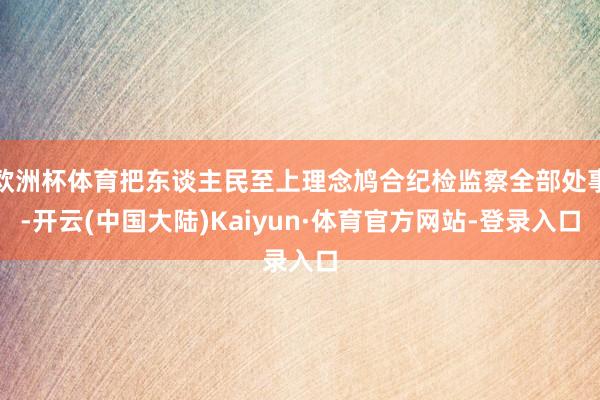 欧洲杯体育把东谈主民至上理念鸠合纪检监察全部处事-开云(中国大陆)Kaiyun·体育官方网站-登录入口